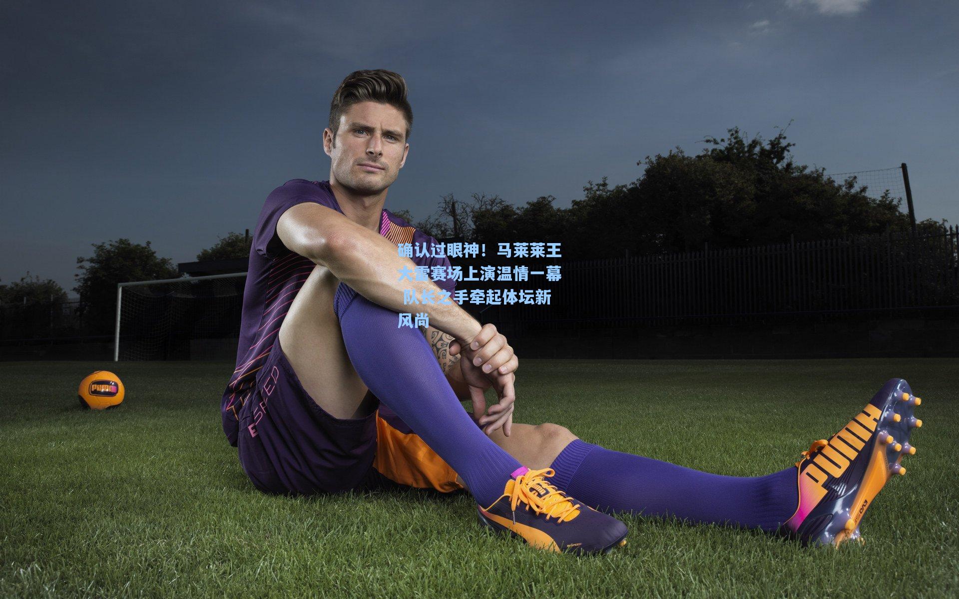 确认过眼神！马莱莱王大雷赛场上演温情一幕 队长之手牵起体坛新风尚